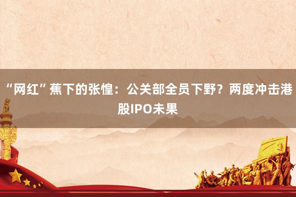 “网红”蕉下的张惶：公关部全员下野？两度冲击港股IPO未果